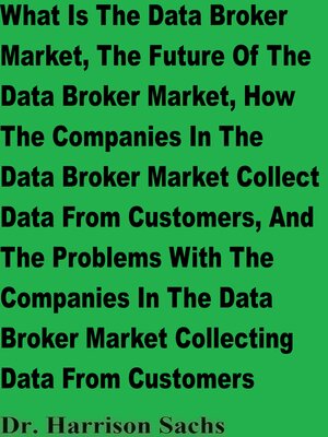 cover image of What Is the Data Broker Market, the Future of the Data Broker Market, How the Companies In the Data Broker Market Collect Data From Customers, and the Problems With the Companies In the Data Broker Market Collecting Data From Customers